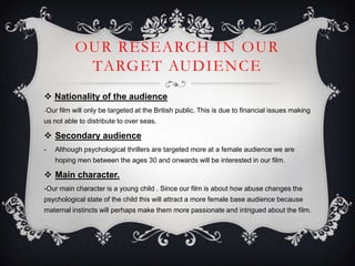 OUR RESEARCH IN OUR
TARGET AUDIENCE
 Nationality of the audience
-Our film will only be targeted at the British public. This is due to financial issues making
us not able to distribute to over seas.
 Secondary audience
- Although psychological thrillers are targeted more at a female audience we are
hoping men between the ages 30 and onwards will be interested in our film.
 Main character.
-Our main character is a young child . Since our film is about how abuse changes the
psychological state of the child this will attract a more female base audience because
maternal instincts will perhaps make them more passionate and intrigued about the film.
 