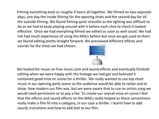 Filming everything took us roughly 3 hours all together. We filmed on two separate days, one day the inside filming for the opening shots and the second day for all the outside filming. We found filming quite stressful as the lighting was difficult to do as we had to keep playing around with it before each shot to check it looked effective.  Once we had everything filmed we edited as soon as well could. We had not had much experience of using the MACs before but once we got used to them we found editing pretty straight forward. We previewed different effects and sounds for the shots we had chosen.  We looked for music on free music.com and sound effects and eventually finished editing when we were happy with the footage we had got and believed it contained good mise en scene for a thriller. We really wanted to use top chart music in our opening party scene so the audience would be able to relate and to show  how modern our film was, but we were aware that to use an artists song we would need permission or to pay a fee. To create our overall mise en scene I feel that the effects and sound effects on the MACs really helped as these conventions really make a film fit into a category, in our case a thriller. I learnt how to add sound, transitions and how to add text to our film. 