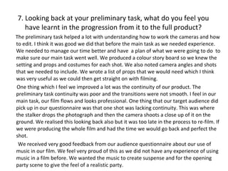 7. Looking back at your preliminary task, what do you feel you have learnt in the progression from it to the full product? The preliminary task helped a lot with understanding how to work the cameras and how to edit. I think it was good we did that before the main task as we needed experience. We needed to manage our time better and have  a plan of what we were going to do  to make sure our main task went well. We produced a colour story board so we knew the setting and props and costumes for each shot. We also noted camera angles and shots that we needed to include. We wrote a list of props that we would need which I think was very useful as we could then get straight on with filming.  One thing which I feel we improved a lot was the continuity of our product. The preliminary task continuity was poor and the transitions were not smooth. I feel in our main task, our film flows and looks professional. One thing that our target audience did pick up in our questionnaire was that one shot was lacking continuity. This was where the stalker drops the photograph and then the camera shoots a close up of it on the ground. We realised this looking back also but it was too late in the process to re-film. If we were producing the whole film and had the time we would go back and perfect the shot. We received very good feedback from our audience questionnaire about our use of music in our film. We feel very proud of this as we did not have any experience of using music in a film before. We wanted the music to create suspense and for the opening party scene to give the feel of a realistic party. 