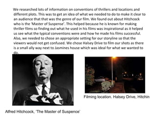 We researched lots of information on conventions of thrillers and locations and different plots. This was to get an idea of what we needed to do to make it clear to an audience that that was the genre of our film. We found out about Hitchcock who is the ‘Master of Suspense’. This helped because he is known for making thriller films so finding out what he used in his films was inspirational as it helped us see what the typical conventions were and how he made his films successful. Also, we needed to chose an appropriate setting for our storyline so that the viewers would not get confused. We chose Halsey Drive to film our shots as there is a small ally way next to Jasmines house which was ideal for what we wanted to do.  Alfred Hitchcock, ‘The Master of Suspence’ Filming location. Halsey Drive, Hitchin 