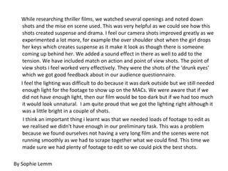 While researching thriller films, we watched several openings and noted down shots and the mise en scene used. This was very helpful as we could see how this shots created suspense and drama. I feel our camera shots improved greatly as we experimented a lot more, for example the over shoulder shot when the girl drops her keys which creates suspense as it make it look as though there is someone coming up behind her. We added a sound effect in there as well to add to the tension. We have included match on action and point of view shots. The point of view shots i feel worked very effectively. They were the shots of the ‘drunk eyes’ which we got good feedback about in our audience questionnaire.  I feel the lighting was difficult to do because it was dark outside but we still needed enough light for the footage to show up on the MACs. We were aware that if we did not have enough light, then our film would be too dark but if we had too much it would look unnatural.  I am quite proud that we got the lighting right although it was a little bright in a couple of shots. I think an important thing i learnt was that we needed loads of footage to edit as we realised we didn't have enough in our preliminary task. This was a problem because we found ourselves not having a very long film and the scenes were not running smoothly as we had to scrape together what we could find. This time we made sure we had plenty of footage to edit so we could pick the best shots. By Sophie Lemm 