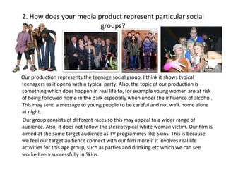 2. How does your media product represent particular social groups? Our production represents the teenage social group. I think it shows typical teenagers as it opens with a typical party. Also, the topic of our production is something which does happen in real life to, for example young women are at risk of being followed home in the dark especially when under the influence of alcohol. This may send a message to young people to be careful and not walk home alone at night. Our group consists of different races so this may appeal to a wider range of audience. Also, it does not follow the stereotypical white woman victim. Our film is aimed at the same target audience as TV programmes like Skins. This is because we feel our target audience connect with our film more if it involves real life activities for this age group, such as parties and drinking etc which we can see worked very successfully in Skins. 