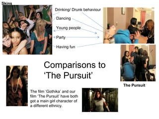 Skins The Pursuit Dancing Young people Party Having fun Drinking/ Drunk behaviour The film ‘Gothika’ and our film ‘The Pursuit’ have both got a main girl character of a different ethnicy. Comparisons to ‘The Pursuit’ 