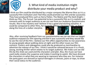 3. What kind of media institution might distribute your media product and why?  I think our film could be distributed by a major company like Warner Bros as it is a successful film institution and i feel they could promote our film and be successful. They have produced films such as Harry Potter, The Matrix and The Dark Knight. I think our film, The Pursuit  has potential to be a successful film as it is realistic and connects with its target audience as we can see from our Audience Questionnaire results. Also it has mystery and I believe it has a good and exciting storyline. It could be compared to other films, for example ‘When a Stranger Calls’, as that is along the lines of a stalker storyline. Also, after receiving feedback from our questionnaires we can see that our target audience enjoyed our film opening and feel it was successful and they would like to see the rest of the film. I believe our film offers opportunities to rise awareness to young people about walking alone at night and the other issues our film contains. Posters and videogames could also be produced as merchandise to advertise the release of our film. I think it would be released because it is a fresh, young, exciting thriller which relates to its target audience. We make sure we did this by the shots we used and the characters and plot. Also, the music we have used really creates the suspense and makes it exciting to watch. We have dressed the characters in what they are wearing to represent who they are. For instance the party goers are dressed as typical teenagers in dresses, jeans or tops, to show their social status to the audience. . 