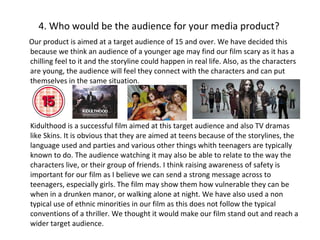 4. Who would be the audience for your media product? Our product is aimed at a target audience of 15 and over. We have decided this because we think an audience of a younger age may find our film scary as it has a chilling feel to it and the storyline could happen in real life. Also, as the characters are young, the audience will feel they connect with the characters and can put themselves in the same situation. Kidulthood is a successful film aimed at this target audience and also TV dramas like Skins. It is obvious that they are aimed at teens because of the storylines, the language used and parties and various other things whith teenagers are typically known to do. The audience watching it may also be able to relate to the way the characters live, or their group of friends. I think raising awareness of safety is important for our film as I believe we can send a strong message across to teenagers, especially girls. The film may show them how vulnerable they can be when in a drunken manor, or walking alone at night. We have also used a non typical use of ethnic minorities in our film as this does not follow the typical conventions of a thriller. We thought it would make our film stand out and reach a wider target audience.  Consider the age and gender of your target audience. Link this to the narrative and style of your film What other films are similar to yours, who do they appeal to? 