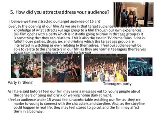 5. How did you attract/address your audience? I believe we have attracted our target audience of 15 and over, by the opening of our film. As we are in that target audience our self, we have knowledge of what attracts our age group to a film through our own experiences.  Our film opens with a party which is instantly going to draw in that age group as it is something that they can relate to. This is also the case in TV drama Skins. Skins is full of house parties, drugs, sex and drinking which this target age group are interested in watching or even relating to themselves.  I feel our audience will be able to relate to the characters in our film as they are normal teenagers themselves so our film is believable and not at all far fetched.  As I have said before I feel our film may send a message out to  young people about the dangers of being out drunk or walking home dark at night. I feel an audience under 15 would feel uncomfortable watching our film as  they are maybe to young to connect with the characters and storyline. Also, as the storyline could happen in real life, they may feel scared to go out and the film may affect them in a bad way. . Party in ‘Skins’ Teenagers party 