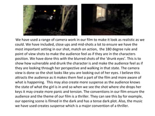 We have used a range of camera work in our film to make it look as realistic as we could. We have included, close ups and mid-shots a lot to ensure we have the most important setting in our shot, match on action,  the 180 degree rule and point of view shots to make the audience feel as if they are in the characters position. We have done this with the blurred shots of the ‘drunk eyes’. This is to show how vulnerable and drunk the character is and make the audience feel as if they are looking through her perspective and walking in that state. The camera view is done so the shot looks like you are looking out of her eyes. I believe this attracts the audience as it makes them feel a part of the film and more aware of what is happening.  This may also create more suspense as the audience knows the state of what the girl is in and so when we see the shot where she drops her keys it may create more panic and tension. The conventions in our film ensure the audience and the theme of our film is a thriller. They can see this by for example, our opening scene is filmed in the dark and has a tense dark plot. Also, the music we have used creates suspense which is a major convention of a thriller. 