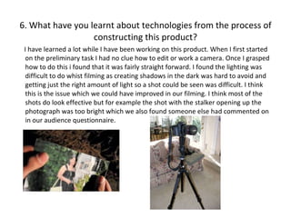 6. What have you learnt about technologies from the process of constructing this product? I have learned a lot while I have been working on this product. When I first started on the preliminary task I had no clue how to edit or work a camera. Once I grasped how to do this i found that it was fairly straight forward. I found the lighting was difficult to do whist filming as creating shadows in the dark was hard to avoid and getting just the right amount of light so a shot could be seen was difficult. I think this is the issue which we could have improved in our filming. I think most of the shots do look effective but for example the shot with the stalker opening up the photograph was too bright which we also found someone else had commented on in our audience questionnaire.  
