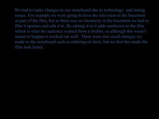 We had to make changes to our storyboard due to technology  and timing issues. For example we were going to have the television in the basement as part of the film, but as there was no electricity in the basement we had to film it upstairs and edit it in. By editing it in it adds confusion to the film which is what the audience wanted from a thriller, so although this wasn’t meant to happen it worked out well.  There were also small changes we made to the storyboard such as ordering of shots, but we feel this made the film look better. 