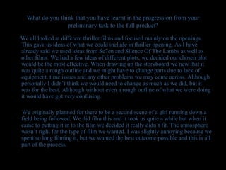 What do you think that you have learnt in the progression from your preliminary task to the full product? We all looked at different thriller films and focused mainly on the openings. This gave us ideas of what we could include in thriller opening. As I have already said we used ideas from Se7en and Silence Of The Lambs as well as other films. We had a few ideas of different plots, we decided our chosen plot would be the most effective. When drawing up the storyboard we new that it was quite a rough outline and we might have to change parts due to lack of equipment, time issues and any other problems we may come across. Although personally I didn’t think we would need to change as much as we did, but it was for the best. Although without even a rough outline of what we were doing it would have got very confusing.  We originally planned for there to be a second scene of a girl running down a field being followed. We did film this and it took us quite a while but when it came to putting it in to the film we decided it really didn’t fit. The atmosphere wasn’t right for the type of film we wanted. I was slightly annoying because we spent so long filming it, but we wanted the best outcome possible and this is all part of the process. 