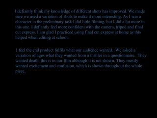 I defiantly think my knowledge of different shots has improved. We made sure we used a variation of shots to make it more interesting. As I was a character in the preliminary task I did little filming, but I did a lot more in this one. I defiantly feel more confident with the camera, tripod and final cut express. I am glad I practiced using final cut express at home as this helped when editing at school. I feel the end product fulfils what our audience wanted.  We asked a variation of ages what they wanted from a thriller in a questionnaire.  They wanted death, this is in our film although it is not shown. They mostly wanted excitement and confusion, which is shown throughout the whole piece. 