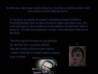 In what ways does your media product use, develop or challenge forms and conventions of real media products? In our piece we mainly developed  conventions found in thrillers.  Watching thrillers gave us ideas of camera angles and shots to use. We used close ups to  cause confusion so the audience do not know what is going on.  We also used panning to set the  scene and show what was in the room.  The close ups of crossing out eyes portrays  the fact that it is a  psychotic thriller.  This also creates confusion and suspense  which is what the we found audience wanted from a thriller. Influence from Seven 13 