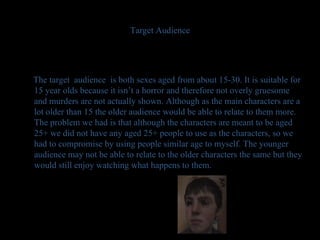 Target Audience The target  audience  is both sexes aged from about 15-30. It is suitable for 15 year olds because it isn’t a horror and therefore not overly gruesome  and murders are not actually shown. Although as the main characters are a lot older than 15 the older audience would be able to relate to them more. The problem we had is that although the characters are meant to be aged 25+ we did not have any aged 25+ people to use as the characters, so we had to compromise by using people similar age to myself. The younger audience may not be able to relate to the older characters the same but they would still enjoy watching what happens to them. 