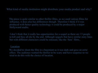 What kind of media institution might distribute your media product and why? The piece is quite similar to other thriller films, as we used various films for influence, it does also has differences though. Therefore I think if it was produced with better quality technology it could be produced by a major Hollywood studio. I don’t think that it really has opportunities for a sequel as there are 13 people to kill and they all die by the end. Although sequels that have similar story lines but with different characters could be released, like the ‘Saw’ films.   Location We decided to shoot the film in a basement as it was dark and gave an eerie effect. The audience wanted the thriller to be scary and have suspense so we tried to do this with the choice of location.  