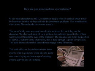How did you attract/address your audience? As our main character has OCD, sufferers or people who are curious about it may be interested in what he does and how he overcomes problems. This would attract them to the film and make them want to see it.  The use of shaky cam was used to make the audience feel as if they are the character. We also used point of view shots so the audience would feel as if they were looking through the eyes of the character. The audience are put in the position of the OCD sufferer in the shot below, this is done through  a point of view shot. This adds impact and makes the audience engage in the film more. This adds effect as the audience do not know  exactly what is going on. Close ups and quick  cuts or overlaying are also ways of creating generic conventions of suspense.  