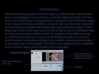 Final Cut Express We used the editing program Final Cut Express to edit our film. I did not know how to use the program very well when we started editing but by the end I new how to use it much better. Our group found it quite hard to get it finished on time as we were not all always available to come and edit in our free time, some of us seemed a lot more available and therefore did more editing than others. Certain things that I learnt as the time went on is how to fade in and out of different shots as well as overlaying two different shots. It was good as four different groups were all working in the same room so we all helped each other out when we worked out how to do different effects. I also used the internet to teach me how to use certain parts of the program. We found it quite hard to edit the soundtrack, as it was hard to make parts fit together and run smoothly. Storyline Final Cut Express This is where we cut longer shots down and produce shorter shots. This is the tool bar used to cut shots. 