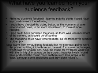 What have you learned from your audience feedback? From my audience feedback I learned that the points I could have improved on were the following: I could have directed the acting better, as the woman character receives bad news, to act more devastated, to make it more realistic. I also could have perfected the shots, so there was less movement of the camera, as it could be off-putting. The magazine could have featured more, as the front cover seemed a bit empty I also learnt from my audience feeback that my strongest points were the poster, splitting it into three, so the main focus was on the eyes, which was my original aim. Also, the music for my trailer went well with the timing of what was on the screen, however I wish I could have perfected the music more so there were less jumps in the track, although some audiences said they didn’t notice it. 