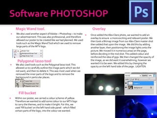 Magic Wand tool.                                                      Overlay
        We also used another aspect of Adobe – Photoshop – to make         Once added the Alex Clare photo, we wanted to add an
         our advertisement. This was also professional, and therefore        overlay to ensure a more exciting and relevant poster. We
         allowed our poster to be created like we had planned. We used       then took a Bitmap image from our Alex Clare master shot
         tools such as the Magic Wand Tool which we used to remove           then added that upon the image. We did this by adding
         large parts of the MTV logo.                                        another layer, then positioning the image lights onto the
                                                                             picture. We moved it in numerous areas on the page,
                                                                             before deciding in the mid shot. This added colour and
                                                                             reinforced the idea of gigs. We then changed the opacity of
          Polygonal lasso tool                                               the image, as we did want it overwhelming, however we
                                                                             wanted it to be seen. We edited this by changing the
       We also used tools such as the Polygonal lasso tool. This
                                                                             opacity on the left hand side of the page. LIGHTEN
        allowed us to carefully outline the image parts which we did
        not want, and then to delete it. This was most used when we
        removed the inner parts of the logo and to remove the
        background in particular places.




           Fill bucket
       Within our poster, we carried a colour scheme of yellow.
        Therefore we wanted to add some colour to our MTV logo
        to carry the themes, and to make it bright. For this, we
        used ‘fill bucket’ on the left hand side panel - which filled
        certain parts of the logo, into the colour we wanted.
 