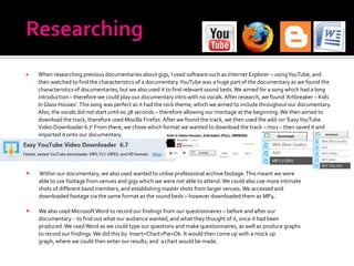    When researching previous documentaries about gigs, I used software such as Internet Explorer – using YouTube, and
    then watched to find the characteristics of a documentary. YouTube was a huge part of the documentary as we found the
    characteristics of documentaries, but we also used it to find relevant sound beds. We aimed for a song which had a long
    introduction – therefore we could play our documentary intro with no vocals. After research, we found ‘Artbreaker – Kids
    In Glass Houses’. This song was perfect as it had the rock theme, which we aimed to include throughout our documentary.
    Also, the vocals did not start until 00.38 seconds – therefore allowing our montage at the beginning. We then aimed to
    download the track, therefore used Mozilla Firefox. After we found the track, we then used the add-on ‘Easy YouTube
    Video Downloader 6.7’ From there, we chose which format we wanted to download the track – mp3 – then saved it and
    imported it onto our documentary.




   Within our documentary, we also used wanted to utilise professional archive footage. This meant we were
    able to use footage from venues and gigs which we were not able to attend. We could also use more intimate
    shots of different band members, and establishing master shots from larger venues. We accessed and
    downloaded footage via the same format as the sound beds – however downloaded them as MP4.

   We also used Microsoft Word to record our findings from our questionnaires – before and after our
    documentary - to find out what our audience wanted, and what they thought of it, once it had been
    produced. We used Word as we could type our questions and make questionnaires, as well as produce graphs
    to record our findings. We did this by Insert>Chart>Pie>Ok. It would then come up with a mock up
    graph, where we could then enter our results, and a chart would be made.
 