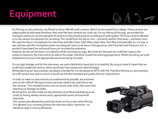 For filming our documentary, we filmed on Sony HXR-MC200E cameras. Which we borrowed from college. These cameras are
1080p quality & solid state therefore, they were the best cameras we could use. For our filming of the gigs, we emailed the
managers vowing to use this standard of camera as they would produce a professional style quality. The Sony cameras allowed
us to use various microphones for recording. This varied from the clip on mics – primarily used for interviews – and boom mics.
We used the clip on microphones for interviews with Alex Clare, Tyler Hilton, Alex Clare, Dion Roy and especially our vox pop. It
was vital we used this microphone when recording her voice as we were in the gig venue, and if we had used the boom mic, it
wouldn’t have heard her and would have just recorded the ambience.
However we did use the boom microphones whilst recording our gigs. We chose this because we could then capture the
audience reactions, the instruments as well as the singer, therefore include the entire gig experience. Whilst recording, we used
headphones to ensure the appropriate sound was being recorded.

For our gigs footage, and for the interviews, we used a Manfrotto tripod due to its stability. By using a tripod it meant that we
could have a balanced camera, which would also have steady and reliant footage.
Whilst planning our documentary, we always intended for it to be played on MTV LIVE HD. Therefore filming our documentary
on a HD camera was vital to ensure it would use the best standard and quality that we could achieve.

In order to make our documentary as professional as possible, we practised
prior to the ‘official’ filming to ensure we knew what to do, and how to use
the cameras. This included actions such as record, slow zoom, fast zoom and
checking our footage recorded.
By doing this, we then made our documentary as professional looking as we
could, by having steady camera work, appropriate zooms and eye level
interviews.
This camera also allowed the grid to be shown on the screen when filming.
This allowed us to correctly position the interview within rule thirds – to
therefore make it more professional.
 
