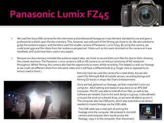    We used the Sony HXR cameras for the interviews and professional footage as it was the best standard to use and gave a
    professional outlook upon the documentary. This, however, was only part of the filming we chose to do. We also wanted to
    grasp the audience aspect, and therefore used the smaller camera of Panasonic Lumix FZ45. By using this camera, we
    could enter gigs and film shots from the ‘audience perspective’. Shots such as this were recorded on this camera as it was
    handheld, and could have been used in any aspect.

   Because our documentary included the audience aspect also, we chose to record shots such like this due to them showing
    the crowds reactions. The Panasonic Lumix camera is still an HD camera so carried our continuity of HD resolution
    throughout. Whilst filming, this camera also had the opportunity to zoom whilst recording. This helped us with our footage
    as we could use different shots from the same video and it still have a different look (e.g. Singer view as opposed to an
    entire crowd in front.)
                                                          Not only have we used the camera for crowd shots, but we also
                                                          used it for filming B-Roll of outside venues, recording listings and
                                                          filming CD stacks in shops like That’s Entertainment.
                                                         Once we had gathered our footage, we then imported it onto our
                                                         computer. All of editing and research was done on an XPS Dell
                                                         Computer. This PC was able to hold all of our files, as well as the
                                                         software we needed. Due to the work being in a group, it also allowed
                                                         us to put the work on a shared drive, so we were all able to access it.
                                                         The computer also has USB ports, which was essential as we always
                                                         needed to import footage via the USB cable.
                                                          The USB cable was a vital part of putting the
                                                          footage onto the computer. We entered it into both
                                                          camera and computer then would access the
                                                          footage, copy it to the computer, then disconnect.
 