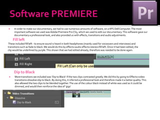      In order to make our documentary, we had to use numerous amounts of software, on a XPS Dell Computer. The most
      important software we used was Adobe Premiere Pro CS5, which we used to edit our documentary. This software gave our
      documentary a professional look, and also provided us with effects, transitions and audio adjustments.
     Fill left
These included fill left - to ensure sound is heard in both headphones (mainly used for voiceovers and interviews) and
transitions such as fade to black. We would do this by effects>audio effects>stereo>fill left. Once it had been edited, the
clip would be underlined by purple. This shown that we had edited already, therefore was needed to be done again.




     Dip to Black
     More transitions we included was ‘Dip to Black’ if the two clips contrasted greatly. We did this by going to Effects>video
      transitions>dissolve>dip to black. By doing this, it inferred a professional look and therefore made it a better quality. This
      also allowed the two clips to be blended together. The use of the colour black instead of white was used as it could be
      dimmed, and would then reinforce the idea of ‘gigs’
 