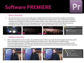 Dither Dissolve.
         We used transitions to move clips to other clips on Adobe Premiere Pro CS5. Some of the examples included Dither
          Dissolve. This transition was quirky and different, and made the move between both clips, smooth. We accessed this
          transition by clicking effects>video transitions>dither dissolve. It also made the clips appear to be dotted, and filled in
          gradually, which is helpful, due to the clip appearing from a black background. We also chose different transitions
          throughout, however did not want to use the same one – hence why we chose to use numerous ones.




         Additive Dissolve.
       When adding titles for names on slides, we wanted the names to fade in gradually. The black background and text would
        fade in gradually, then have an opaque background, then fade out once more. We did this via effects>video
        transitions>additive dissolve. This effect was often found within other professional documentary's, therefore it could
        imply ours looked professional too. This idea was enforced as we didn’t want it to be on the screen for the entire interview
        as it would have looked less professional.
 