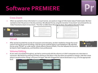 Cross Zoom
   When we wanted to show information in a visual manner, we saved an image of information about Ticketmaster. We then
    wanted to enter the picture in the documentary. We allowed this by using the transition ‘Cross Zoom’ we achieved this via
    Video Transitions>Zoom>Cross Zoom. This then scrolled down the page to show the audience the entire page.




    Fill left
   After we had recorded the sounds of voiceovers and interviews, we then needed to change the sound
    control. During the sound recordings, only the sound could be heard in one headphone. We adjusted
    this by using “Fill left” on under stereo. (Audio effects>Stereo>Fill left.) This then allowed the sound to
    be heard in both headphones, and therefore more professional.

    Volume Editing
   As we used a sound bed throughout, we had to continuously edit the volume so it didn’t overpower any interviews or
    voiceovers. We did this by pressing Ctrl then clicking on the place in the clip where we wanted to change it. We then chose
    where it would end the change, and press Ctrl again. We then dragged the volume level down or up, to fit the appropriate
    level.
 
