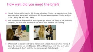 How well did you meet the brief?
 I think that we did obey the 180 degree rule when filming the shot/reverse shots,
as the camera was always within the 180 degree boundary when filming and you
could clearly see who was talking.
 The shot reverse shots were ok although we got a little too much of the body into
the shots, so next time it would be better to work more on the framing.
 With match on action we tried to make it look smooth however when filming it
down the corridor, we need to use a different technique next time as it went
wrong because it didn't look like the camera angle had changed.
 