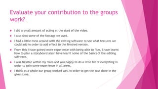 Evaluate your contribution to the groups
work?
 I did a small amount of acting at the start of the video.
 I also shot some of the footage we used.
 I had a little mess around with the editing software to see what features we
could add in order to add effect to the finished version.
 From this I have gained more experience with being able to film, I have learnt
how to plan a storyboard also I have learnt some of the basics of the editing
software.
 I was flexible within my roles and was happy to do a little bit of everything in
order to gain some experience in all areas.
 I think as a whole our group worked well in order to get the task done in the
given time.
 