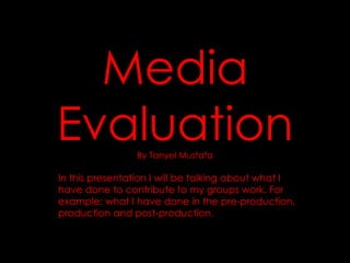 Media Evaluation By Tanyel Mustafa In this presentation I will be talking about what I have done to contribute to my groups work. For example: what I have done in the pre-production, production and post-production.  