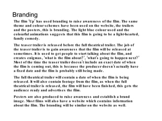 Branding The film ‘Up’ has used branding to raise awareness of the film. The same theme and colour schemes have been used on the website, the trailers and the posters, this is branding. The light blue colour used and the colourful animations suggests that this film is going to be a light-hearted, family comedy. The teaser trailer is released before the full theatrical trailer. The job of the teaser trailer is to gain awareness that the film will be released at sometimes. It is used to get people to start talking about the film, and creates enigmas, ‘what is the film about?’, ‘what’s going to happen next?’ Most of the time the teaser trailer doesn’t include an exact date of when the film is coming out, this is because the producer doesn’t actually have a fixed date and the film is probably still being made. The full theatrical trailer will contain a date of when the film is being released. It will also contain footage from the film, as when the full theatrical trailer is released, the film will have been finished, this gets the audience ready and advertises the film. Posters are also produced to raise awareness and establish a brand image. Most films will also have a website which contains information about the film. The branding will be similar on the website as well. 