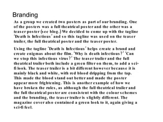 Branding As a group we created two posters as part of our branding. One of the posters was a full theatrical poster and the other was a teaser poster (see blog.) We decided to come up with the tagline ‘Death is Infectious’ and so this tagline was used on the teaser trailer, the full theatrical poster and the teaser poster.  Using the tagline ‘Death is Infectious’ helps create a brand and create enigmas about the film. ‘Why is death infectious?’ ‘Can we stop this infectious virus?’ The teaser trailer and the full theatrical trailer both include a green filter on them, to add a sci-fi look. The teaser trailer is a bit different however because it is mainly black and white, with red blood dripping from the tap. This made the blood stand out better and made the poster appear more frightening. This is another example of how we have broken the rules, as although the full theatrical trailer and the full theatrical poster are consistent with the colour schemes and the branding, the teaser trailer is slightly different. The magazine cover also contained a green look to it, again giving a sci-fi feel. 