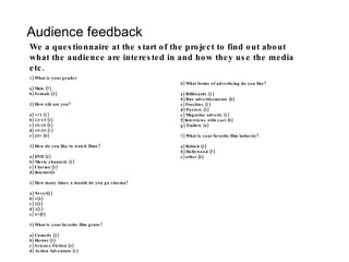 Audience feedback We a questionnaire at the start of the project to find out about what the audience are interested in and how they use the media etc. 1) What is your gender a) Male (7) b) Female (3) 2) How old are you? a) <12 (1) b) 12-15 (3) c) 16-18 (5) d) 19-25 (1) e) 25> (0) 3) How do you like to watch films? a) DVD (2) b) Movie channels (1) c) Cinema (3) d) Internet(4 4) How many times a month do you go cinema? a) Never(2) b) 1(4) c) 2(3) d) 3(1) e) 4>(0) 5) What is your favorite film genre? a) Comedy (2) b) Horror (3) c) Science Fiction (4) d) Action Adventure (1) 6) What forms of advertising do you like? a) Billboards (1) b) Bus advertisements (0) c) Freebies (1) d) Posters (3) e) Magazine adverts (1) f) Interviews with cast (0) g) Trailers (4) 7) What is your favorite film industry? a) British (3) b) Hollywood (7) c) other (0)  