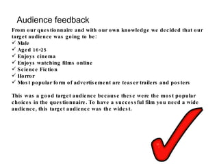 Audience feedback From our questionnaire and with our own knowledge we decided that our target audience was going to be: Male Aged 16-25 Enjoys cinema Enjoys watching films online Science Fiction Horror Most popular form of advertisement are teaser trailers and posters This was a good target audience because these were the most popular choices in the questionnaire. To have a successful film you need a wide audience, this target audience was the widest. 
