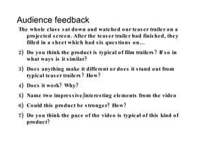 Audience feedback The whole class sat down and watched our teaser trailer on a projected screen. After the teaser trailer had finished, they filled in a sheet which had six questions on… Do you think the product is typical of film trailers? If so in what ways is it similar? Does anything make it different or does it stand out from typical teaser trailers? How? Does it work? Why? Name two impressive/interesting elements from the video Could this product be stronger? How? Do you think the pace of the video is typical of this kind of product? 