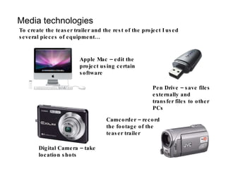 Media technologies To create the teaser trailer and the rest of the project I used several pieces of equipment… Apple Mac – edit the project using certain software Digital Camera – take location shots Pen Drive – save files externally and transfer files to other PCs Camcorder – record the footage of the teaser trailer 