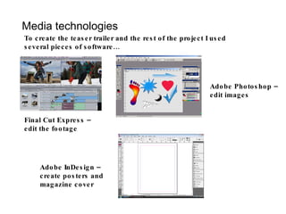 Media technologies To create the teaser trailer and the rest of the project I used several pieces of software… Final Cut Express – edit the footage Adobe InDesign – create posters and magazine cover Adobe Photoshop – edit images 