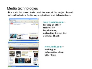 Media technologies To create the teaser trailer and the rest of the project I used several websites for ideas, inspirations and information… www.youtube.com  – looking at other trailers for inspirations, uploading Pravus for extra feedback www.imdb.com  – looking at information about other films 