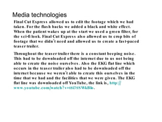 Media technologies Final Cut Express allowed us to edit the footage which we had taken. For the flash backs we added a black and white effect. When the patient wakes up at the start we used a green filter, for the sci-fi look. Final Cut Express also allowed us to crop bits of footage that we didn’t need and allowed us to create a fast-paced teaser trailer.  Throughout the teaser trailer there is a constant beeping noise. This had to be downloaded off the internet due to us not being able to create the noise ourselves. Also the EKG flat line which occurs in the teaser trailer also had to be downloaded off the internet because we weren’t able to create this ourselves in the time that we had and the facilities that we were given. The EKG flat line was downloaded off YouTube, the link is,  http:// www.youtube.com/watch?v =t8i79SWkBIo . 