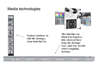 Media technologies The timeline on Final Cut Express, this showed how long the footage was, and was useful when cropping footage Various buttons to edit the footage, crop material etc. 