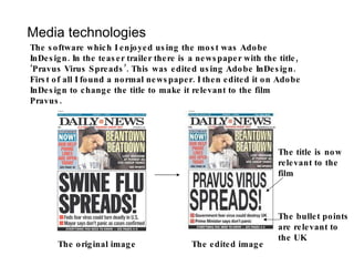 Media technologies The software which I enjoyed using the most was Adobe InDesign. In the teaser trailer there is a newspaper with the title, ‘Pravus Virus Spreads’. This was edited using Adobe InDesign. First of all I found a normal newspaper. I then edited it on Adobe InDesign to change the title to make it relevant to the film Pravus. The original image The edited image The title is now relevant to the film The bullet points are relevant to the UK 