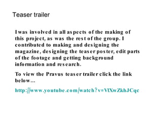 Teaser trailer I was involved in all aspects of the making of this project, as was the rest of the group. I contributed to making and designing the magazine, designing the teaser poster, edit parts of the footage and getting background information and research. To view the Pravus teaser trailer click the link below… http:// www.youtube.com/watch?v = VlXwZkhJCqc 