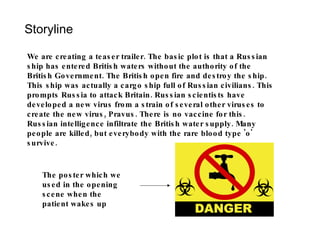 Storyline We are creating a teaser trailer. The basic plot is that a Russian ship has entered British waters without the authority of the British Government. The British open fire and destroy the ship. This ship was actually a cargo ship full of Russian civilians. This prompts Russia to attack Britain. Russian scientists have developed a new virus from a strain of several other viruses to create the new virus, Pravus. There is no vaccine for this. Russian intelligence infiltrate the British water supply. Many people are killed, but everybody with the rare blood type 'o' survive.  The poster which we used in the opening scene when the patient wakes up 