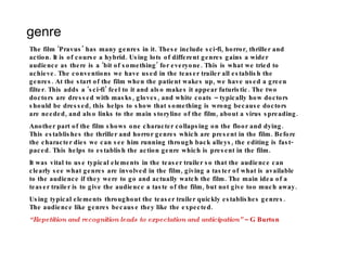 genre The film ‘Pravus’ has many genres in it. These include sci-fi, horror, thriller and action. It is of course a hybrid. Using lots of different genres gains a wider audience as there is a ‘bit of something’ for everyone. This is what we tried to achieve. The conventions we have used in the teaser trailer all establish the genres. At the start of the film when the patient wakes up, we have used a green filter. This adds a ‘sci-fi’ feel to it and also makes it appear futuristic. The two doctors are dressed with masks, gloves, and white coats – typically how doctors should be dressed, this helps to show that something is wrong because doctors are needed, and also links to the main storyline of the film, about a virus spreading. Another part of the film shows one character collapsing on the floor and dying. This establishes the thriller and horror genres which are present in the film. Before the character dies we can see him running through back alleys, the editing is fast-paced. This helps to establish the action genre which is present in the film.  It was vital to use typical elements in the teaser trailer so that the audience can clearly see what genres are involved in the film, giving a taster of what is available to the audience if they were to go and actually watch the film. The main idea of a teaser trailer is to give the audience a taste of the film, but not give too much away.  Using typical elements throughout the teaser trailer quickly establishes genres. The audience like genres because they like the expected.  “ Repetition and recognition leads to expectation and anticipation”  – G Burton 