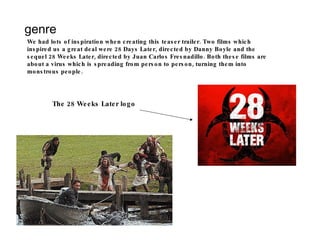 genre We had lots of inspiration when creating this teaser trailer. Two films which inspired us a great deal were 28 Days Later, directed by Danny Boyle and the sequel 28 Weeks Later, directed by Juan Carlos Fresnadillo. Both these films are about a virus which is spreading from person to person, turning them into monstrous people. The 28 Weeks Later logo 