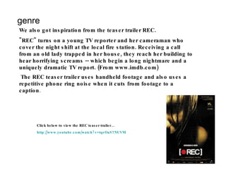 genre We also got inspiration from the teaser trailer REC. "REC" turns on a young TV reporter and her cameraman who cover the night shift at the local fire station. Receiving a call from an old lady trapped in her house, they reach her building to hear horrifying screams -- which begin a long nightmare and a uniquely dramatic TV report. (From www.imdb.com) The REC teaser trailer uses handheld footage and also uses a repetitive phone ring noise when it cuts from footage to a caption . Click below to view the REC teaser trailer… http:// www.youtube.com/watch?v =tqsOaV7NUVM 