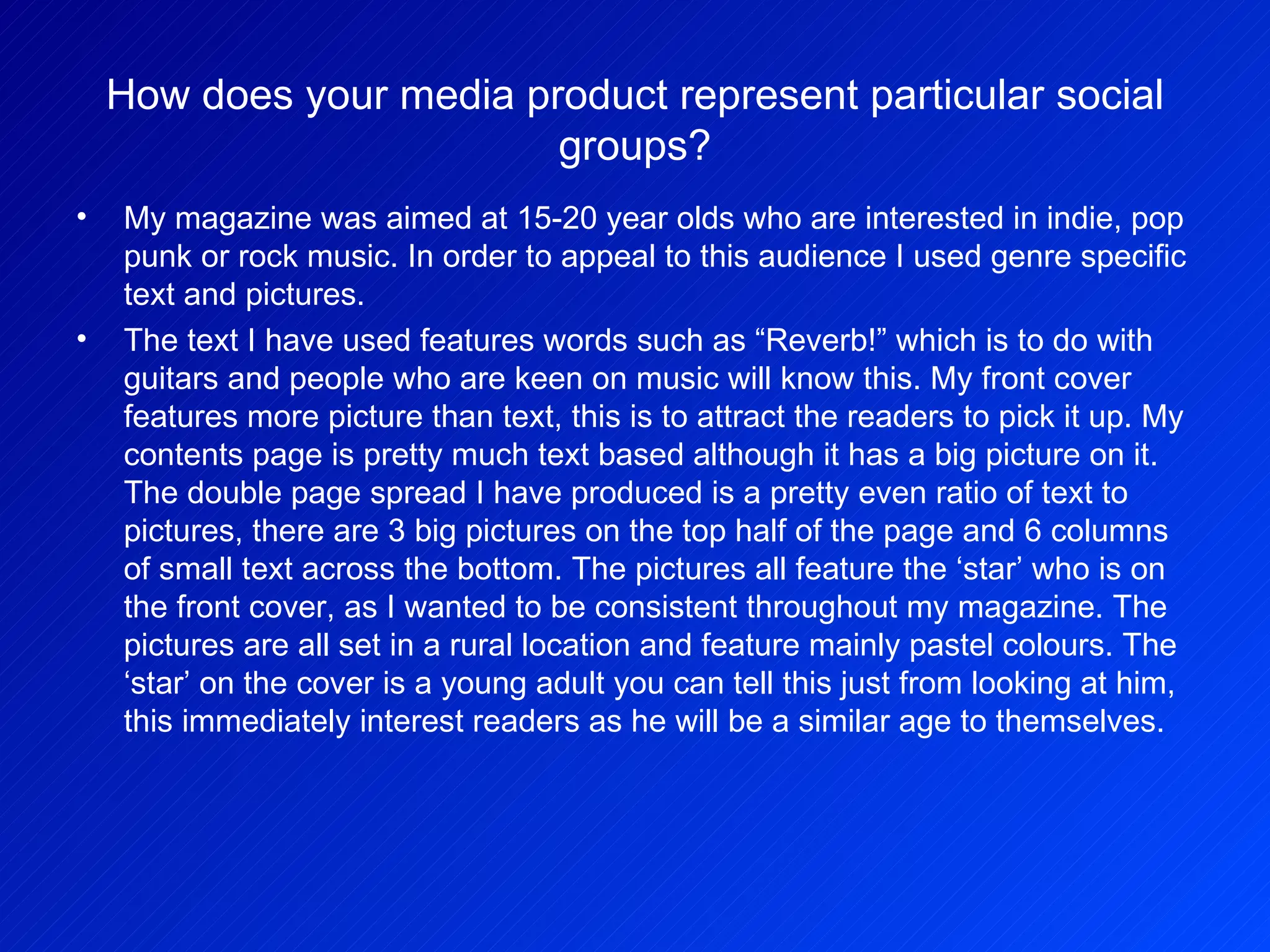 How does your media product represent particular social groups? My magazine was aimed at 15-20 year olds who are interested in indie, pop punk or rock music. In order to appeal to this audience I used genre specific text and pictures.  The text I have used features words such as “Reverb!” which is to do with guitars and people who are keen on music will know this. My front cover features more picture than text, this is to attract the readers to pick it up. My contents page is pretty much text based although it has a big picture on it. The double page spread I have produced is a pretty even ratio of text to pictures, there are 3 big pictures on the top half of the page and 6 columns of small text across the bottom. The pictures all feature the ‘star’ who is on the front cover, as I wanted to be consistent throughout my magazine. The pictures are all set in a rural location and feature mainly pastel colours. The ‘star’ on the cover is a young adult you can tell this just from looking at him, this immediately interest readers as he will be a similar age to themselves.  