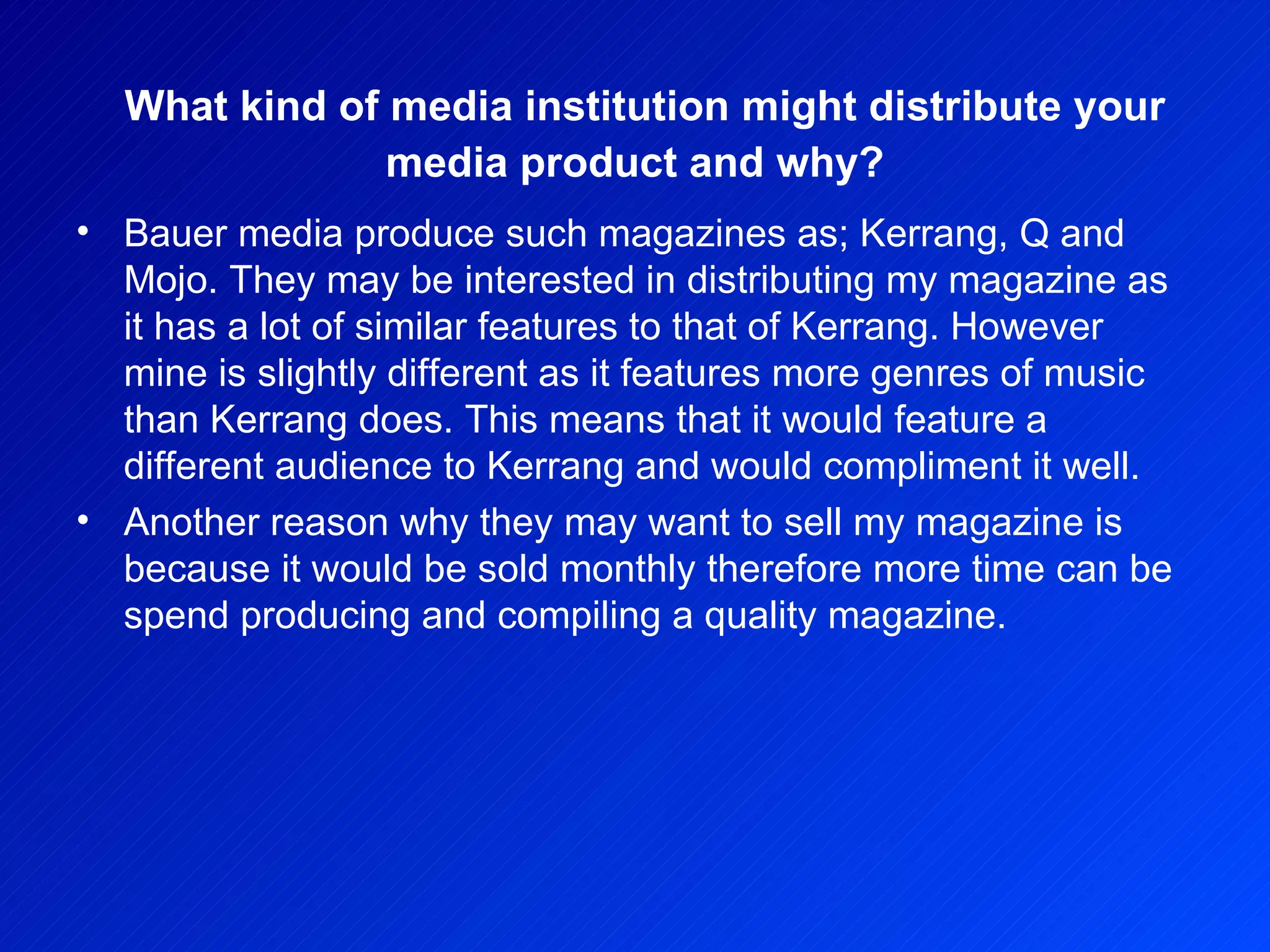 What kind of media institution might distribute your media product and why? Bauer media produce such magazines as; Kerrang, Q and Mojo. They may be interested in distributing my magazine as it has a lot of similar features to that of Kerrang. However mine is slightly different as it features more genres of music than Kerrang does. This means that it would feature a different audience to Kerrang and would compliment it well.  Another reason why they may want to sell my magazine is because it would be sold monthly therefore more time can be spend producing and compiling a quality magazine.  