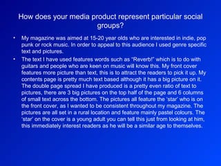 How does your media product represent particular social groups? My magazine was aimed at 15-20 year olds who are interested in indie, pop punk or rock music. In order to appeal to this audience I used genre specific text and pictures.  The text I have used features words such as “Reverb!” which is to do with guitars and people who are keen on music will know this. My front cover features more picture than text, this is to attract the readers to pick it up. My contents page is pretty much text based although it has a big picture on it. The double page spread I have produced is a pretty even ratio of text to pictures, there are 3 big pictures on the top half of the page and 6 columns of small text across the bottom. The pictures all feature the ‘star’ who is on the front cover, as I wanted to be consistent throughout my magazine. The pictures are all set in a rural location and feature mainly pastel colours. The ‘star’ on the cover is a young adult you can tell this just from looking at him, this immediately interest readers as he will be a similar age to themselves.  